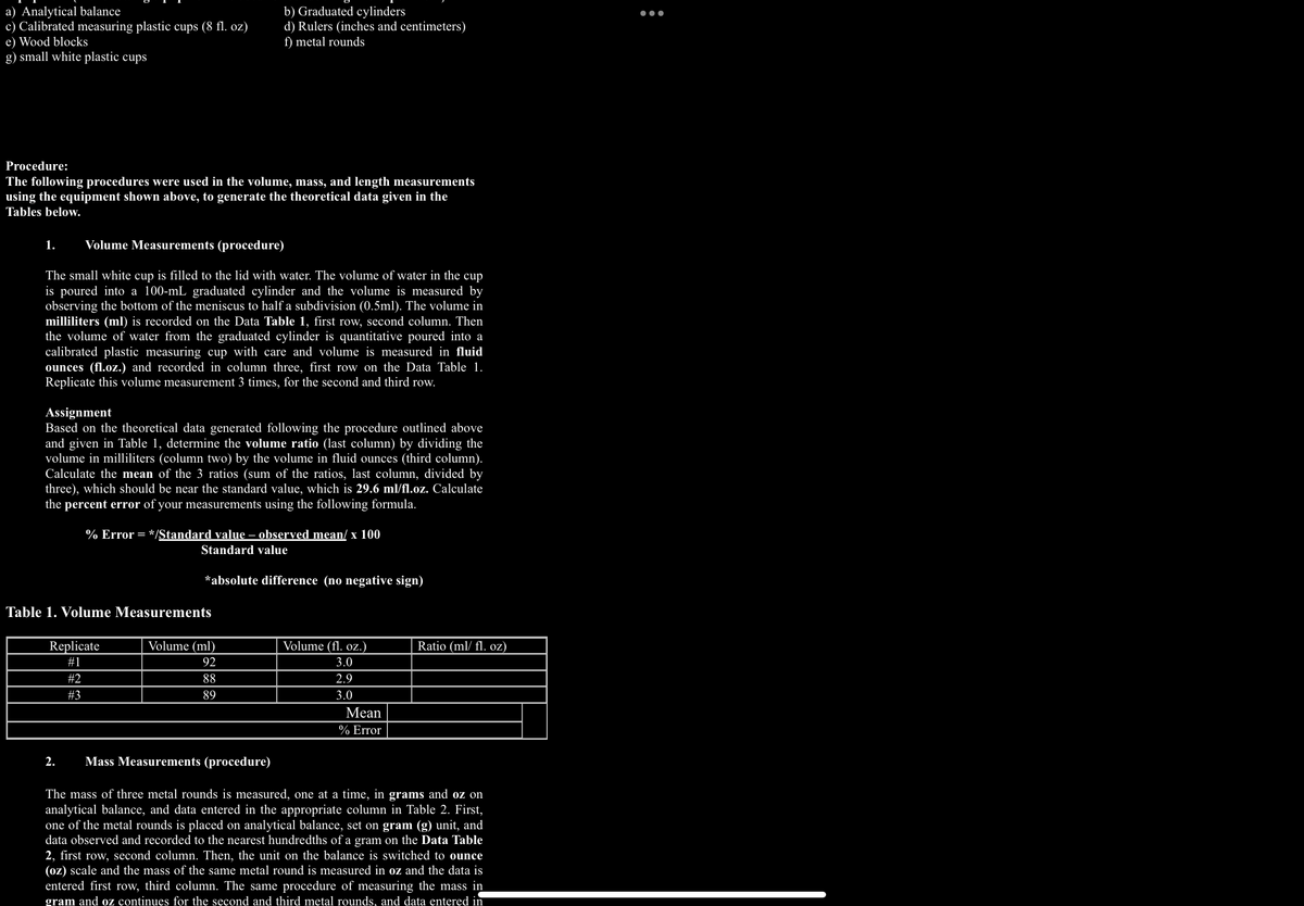 a) Analytical balance
c) Calibrated measuring plastic cups (8 fl. oz)
e) Wood blocks
g) small white plastic cups
Procedure:
The following procedures were used in the volume, mass, and length measurements
using the equipment shown above, to generate the theoretical data given in the
Tables below.
1. Volume Measurements (procedure)
The small white cup is filled to the lid with water. The volume of water in the cup
is poured into a 100-mL graduated cylinder and the volume is measured by
observing the bottom of the meniscus to half a subdivision (0.5ml). The volume in
milliliters (ml) is recorded on the Data Table 1, first row, second column. Then
the volume of water from the graduated cylinder is quantitative poured into a
calibrated plastic measuring cup with care and volume is measured in fluid
ounces (fl.oz.) and recorded in column three, first row on the Data Table 1.
Replicate this volume measurement 3 times, for the second and third row.
b) Graduated cylinders
d) Rulers (inches and centimeters)
f) metal rounds
Assignment
Based on the theoretical data generated following the procedure outlined above
and given in Table 1, determine the volume ratio (last column) by dividing the
volume in milliliters (column two) by the volume in fluid ounces (third column).
Calculate the mean of the 3 ratios (sum of the ratios, last column, divided by
three), which should be near the standard value, which is 29.6 ml/fl.oz. Calculate
the percent error of your measurements using the following formula.
% Error = */Standard value – observed mean/ x 100
Standard value
Table 1. Volume Measurements
Replicate
#1
#2
#3
*absolute difference (no negative sign)
Volume (ml)
92
88
89
Volume (fl. oz.)
3.0
2.9
3.0
Mean
% Error
Ratio (ml/ fl. oz)
2. Mass Measurements (procedure)
The mass of three metal rounds is measured, one at a time, in grams and oz on
analytical balance, and data entered in the appropriate column in Table 2. First,
one of the metal rounds is placed on analytical balance, set on gram (g) unit, and
data observed and recorded to the nearest hundredths of a gram on the Data Table
2, first row, second column. Then, the unit on the balance is switched to ounce
(oz) scale and the mass of the same metal round is measured in oz and the data is
entered first row, third column. The same procedure of measuring the mass in
gram and oz continues for the second and third metal rounds, and data entered in
●●●