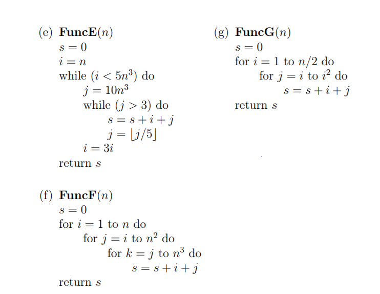 (e) FuncE(n)
s = 0
i = n
while (i < 5n³) do
j = 10n³
while (j > 3) do
s = s+i+j
j = Lj/5]
i = 3i
(g) FuncG(n)
s = 0
for i = 1 to n/2 do
for j = i to i? do
s = s+i+j
return s
return s
(f) FuncF(n)
s = 0
for i = 1 to n do
for j = i to n² do
for k = j to n³ do
s = s+i+j
return s
