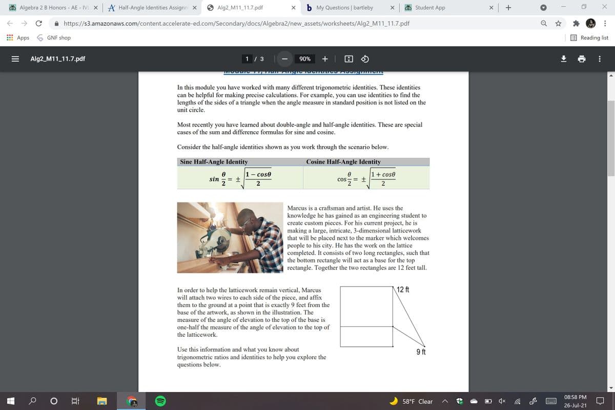 Algebra 2 B Honors - AE - IVL x A Half-Angle Identities Assignm X
Alg2_M11_11.7.pdf
b My Questions | bartleby
Student App
x +
https://s3.amazonaws.com/content.accelerate-ed.com/Secondary/docs/Algebra2/new_assets/worksheets/Alg2_M11_11.7.pdf
Apps 6 GNF shop
Reading list
Alg2_M11_11.7.pdf
1 / 3
+ | A O
90%
In this module you have worked with many different trigonometric identities. These identities
can be helpful for making precise calculations. For example, you can use identities to find the
lengths of the sides of a triangle when the angle measure in standard position is not listed on the
unit circle.
Most recently you have learned about double-angle and half-angle identities. These are special
cases of the sum and difference formulas for sine and cosine.
Consider the half-angle identities shown as you work through the scenario below.
Sine Half-Angle Identity
Cosine Half-Angle Identity
1- cos0
1+ cos0
sin
2
COS - =
2
2
Marcus is a craftsman and artist. He uses the
knowledge he has gained as an engineering student to
create custom pieces. For his current project, he is
making a large, intricate, 3-dimensional latticework
that will be placed next to the marker which welcomes
people to his city. He has the work on the lattice
completed. It consists of two long rectangles, such that
the bottom rectangle will act as a base for the top
rectangle. Together the two rectangles are 12 feet tall.
12 ft
In order to help the latticework remain vertical, Marcus
will attach two wires to each side of the piece, and affix
them to the ground at a point that is exactly 9 feet from the
base of the artwork, as shown in the illustration. The
measure of the angle of elevation to the top of the base is
one-half the measure of the angle of elevation to the top of
the latticework.
Use this information and what you know about
trigonometric ratios and identities to help you explore the
questions below.
9 ft
08:58 PM
58°F Clear
********
26-Jul-21
||
