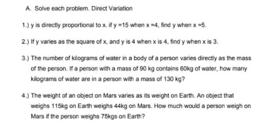 A. Solve each problem. Direct Variation
1.) y is directly proportional to x. if y =15 when x =4, find y when x =5.
2.) If y varies as the square of x, and y is 4 when x is 4, find y when x is 3.
3.) The number of kilograms of water in a body of a person varies directly as the mass
of the person. If a person with a mass of 90 kg contains 60kg of water, how many
kilograms of water are in a person with a mass of 130 kg?
4.) The weight of an object on Mars varies as its weight on Earth. An object that
weighs 115kg on Earth weighs 44kg on Mars. How much would a person weigh on
Mars if the person weighs 75kgs on Earth?
