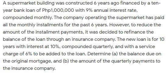 A supermarket building was constructed 6 years ago financed by a ten-
year bank loan of Php1,000,000 with 9% annual interest rate,
compounded monthly. The company operating the supermarket has paid
all the monthly installments for the past 6 years. However, to reduce the
amount of the installment payments, it was decided to refinance the
balance of the loan through an insurance company. The new loan is for 10
years with interest at 10%, compounded quarterly, and with a service
charge of 6% to be added to the loan. Determine (a) the balance due on
the original mortgage, and (b) the amount of the quarterly payments to
the insurance company.
