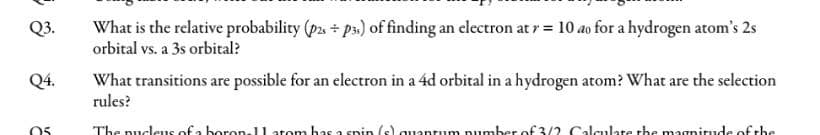 What is the relative probability (p2. + ps.) of finding an electron at r = 10 ao for a hydrogen atom's 2s
orbital vs. a 3s orbital?
Q3.
Q4.
What transitions are possible for an electron in a 4d orbital in a hydrogen atom? What are the selection
rules?
The pucleus of a boron-ll atom has a spin (s).
um pumber of 3/2 Calculate the magnitude of -be
