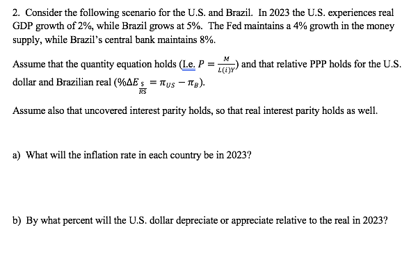 2. Consider the following scenario for the U.S. and Brazil. In 2023 the U.S. experiences real
GDP growth of 2%, while Brazil grows at 5%. The Fed maintains a 4% growth in the money
supply, while Brazil's central bank maintains 8%.
M
and that relative PPP holds for the U.S.
Assume that the quantity equation holds (L.e. P =
L(i)y
dollar and Brazilian real (%AE s = TTys – Tg).
RS
Assume also that uncovered interest parity holds, so that real interest parity holds as well.
a) What will the inflation rate in each country be in 2023?
b) By what percent will the U.S. dollar depreciate or appreciate relative to the real in 2023?
