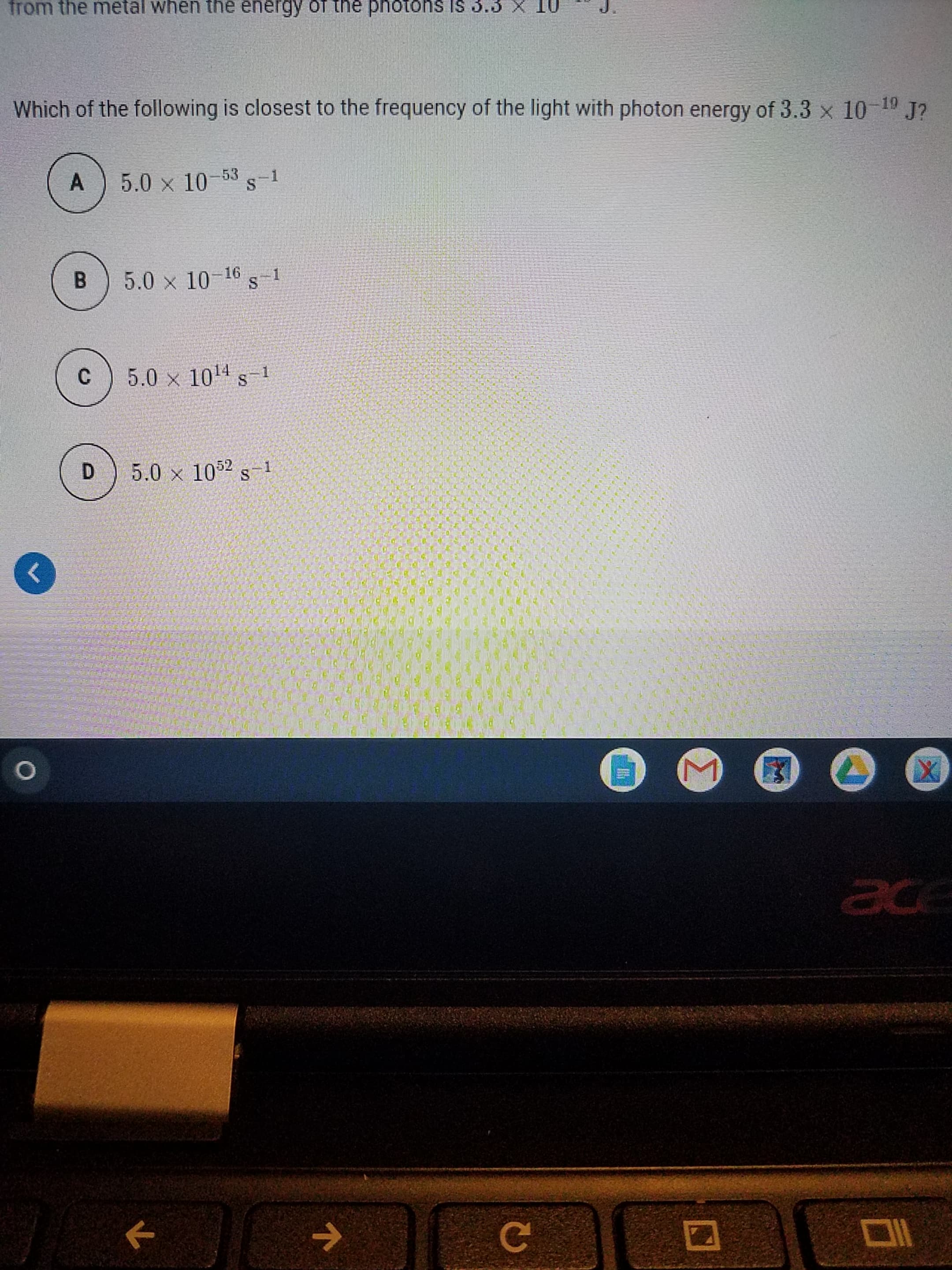 Which of the following is closest to the frequency of the light with photon energy of 3.3 x 10-19 J?
A
5.0 x 10-53 s-1
B.
5.0 x 10 1 s
-16
5.0 x 1014 s-1
5.0 x 1052 s-1

