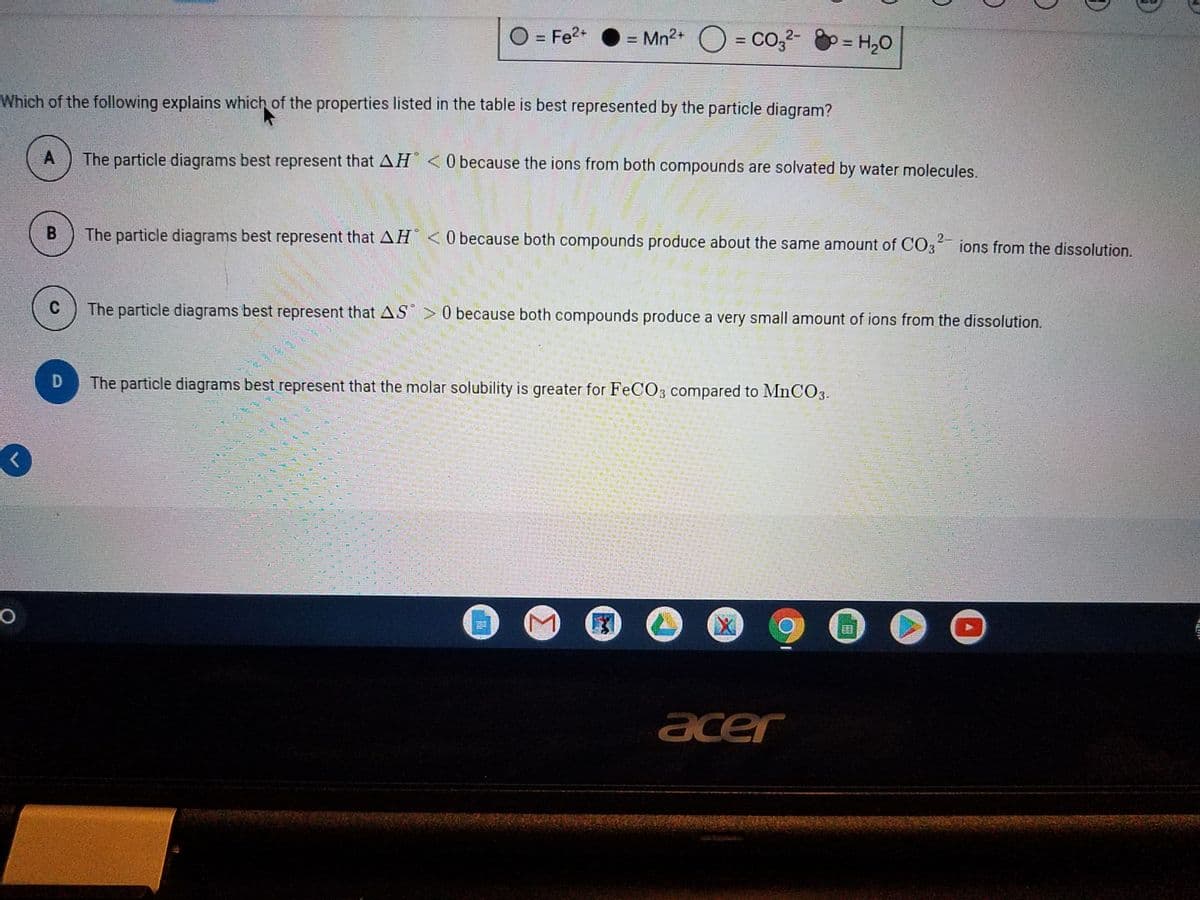 O = Fe2+
= Mn2+ O = Co,2- g = H,0
%3D
%3D
%3D
Which of the following explains which of the properties listed in the table is best represented by the particle diagram?
A
The particle diagrams best represent that AH <0 because the ions from both compounds are solvated by water molecules.
B
The particle diagrams best represent that AH < 0 because both compounds produce about the same amount of CO3 ions from the dissolution.
The particle diagrams best represent that AS > 0 because both compounds produce a very small amount of ions from the dissolution.
D
The particle diagrams best represent that the molar solubility is greater for FeC03 compared to MnCO3.
acer
