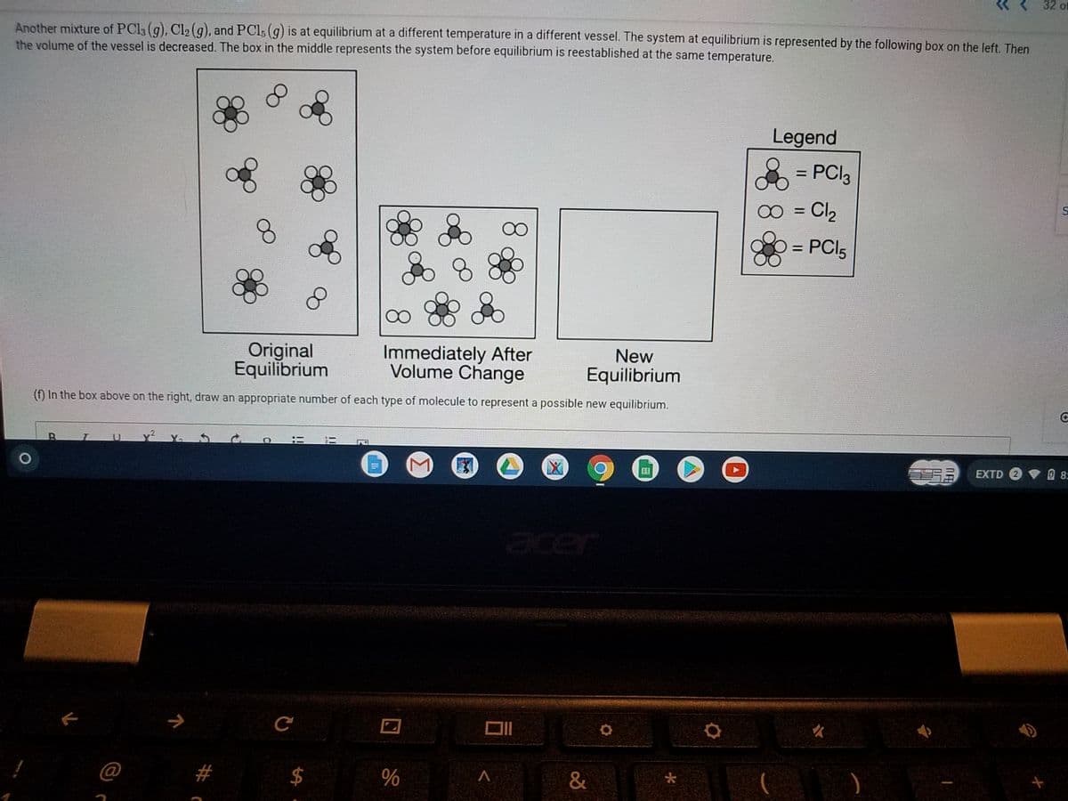 32 of
Another mixture of PCI3 (g), Cl2 (g), and PCl; (g) is at equilibrium at a different temperature in a different vessel. The system at equilibrium is represented by the following box on the left. Then
the volume of the vessel is decreased. The box in the middle represents the system before equilibrium is reestablished at the same temperature.
Legend
= PCI3
0 = Cl2
%3D
= PCI5
%3D
8.
New
Equilibrium
(f) In the box above on the right, draw an appropriate number of each type of molecule to represent a possible new equilibrium.
Original
Equilibrium
Immediately After
Volume Change
国
EXTD 2
8:
acer
%
田
!!
!!
%24
