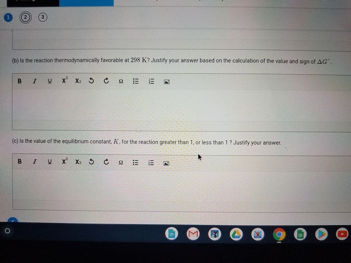 2)
3
(b) Is the reaction thermodynamically favorable at 298 K? Justify your answer based on the calculation of the value and sign of AG.
В I U
X X2
= 三
(c) Is the value of the equilibrium constant, K, for the reaction greater than 1, or less than 1 ? Justify your answer.
B I
X X2
