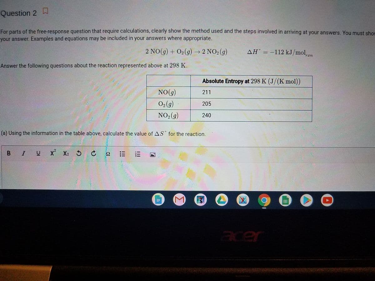 Question 2
For parts of the free-response question that require calculations, clearly show the method used and the steps involved in arriving at your answers. You must shov
your answer. Examples and equations may be included in your answers where appropriate.
2 NO(g) + O2(g)2 NO2 (g)
ΔΗ
= -112 kJ/molm
TIL
Answer the following questions about the reaction represented above at 298 K.
Absolute Entropy at 298 K (J/(K mol)
NO(g)
211
O2 (g)
205
NO2(g)
240
(a) Using the information in the table above, calculate the value of AS for the reaction.
B I
U X
X2 5
三
acer
CE
II
!!!
