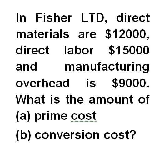 In Fisher LTD, direct
materials are $12000,
labor $15000
manufacturing
direct
and
overhead is
$9000.
What is the amount of
(a) prime cost
(b) conversion cost?