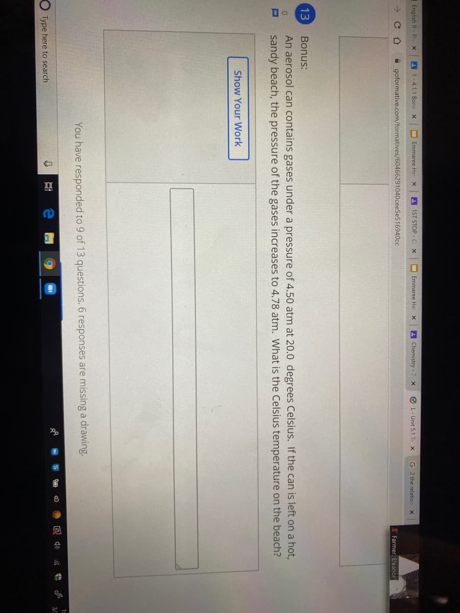 English II - P
A 1-4.1.1 Bone X
Emmaree Her x
A 1ST STOP.C
Emmaree He
A Chemistry -
O L- Unit 5.1 Te x
G 2 the relation x
->
A goformative.com/formatives/60466291040cee5e516940cc
X Farmer Eleanor
13
Bonus:
An aerosol can contains gases under a pressure of 4.50 atm at 20.0 degrees Celsius. If the can is left on a hot,
sandy beach, the pressure of the gases increases to 4.78 atm. What is the Celsius temperature on the beach?
Show Your WWork
You have responded to 9 of 13 questions. 6 responses are missing a drawing.
1=
3/
Type here to search
