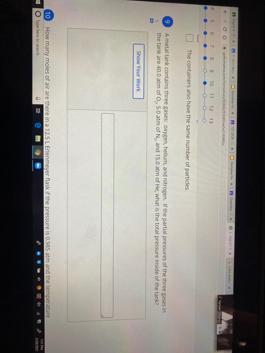 A English II - Pr
A 1-4.1.1 Bone x
I Emmaree Her
A 1ST STOP -C X
Emmaree Her x
A Chemistry - 7 x
O L- Unit 5.1 Te x
G 2 the relation x
A goformative.com/formatives/60466291040cee5e516940cc
Y Farmer Eleanor
4.
10
11
12 13
The containers also have the same number of particles.
A metal tank contains three gases: oxygen, helium, and nitrogen. If the partial pressures of the three gases in
the tank are 40.0 atm of O,, 5.0 atm of N,, and 15.0 atm of He, what is the total pressure inside of the tank?
5.
Show Your Work
10
How many moles of air are there in a 12.5 L Erlenmeyer flask if the pressure is 0.985 atm and the temperature
1:51 PM
O Type here to search
3/29/2021
