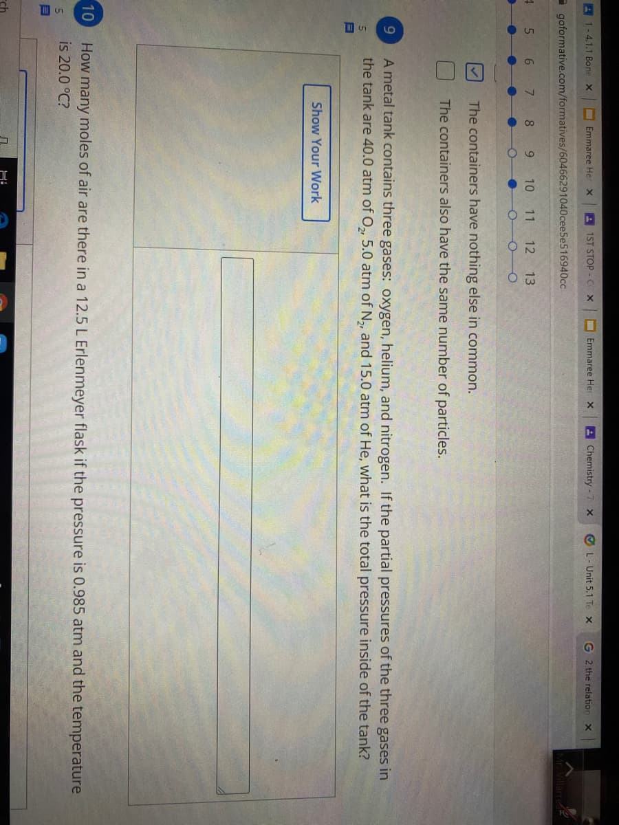 A 1-4.1.1 Bone X
I Emmaree Her x
A 1ST STOP - C X
O Emmaree Her x
AChemistry -7 x
O L- Unit 5.1 Te x
G 2 the relation X
- goformative.com/formatives/60466291040cee5e516940cc
5.
6.
9.
10 11
12
13
The containers have nothing else in common.
The containers also have the same number of particles.
A metal tank contains three gases: oxygen, helium, and nitrogen. If the partial pressures of the three gases in
the tank are 40.0 atm of O, 5.0 atm of N, and 15.0 atm of He, what is the total pressure inside of the tank?
Show Your Work
10
How many moles of air are there in a 12.5 L Erlenmeyer flask if the pressure is 0.985 atm and the temperature
is 20.0 °C?
