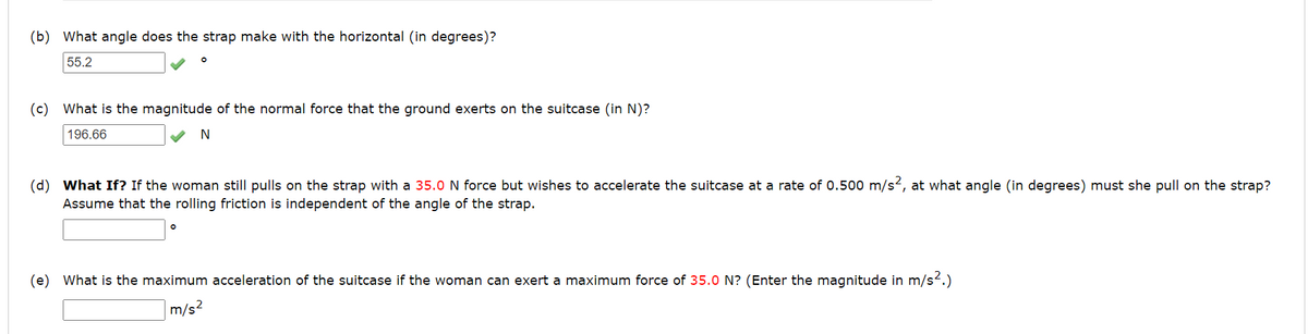 (b) What angle does the strap make with the horizontal (in degrees)?
55.2
(c) What is the magnitude of the normal force that the ground exerts on the suitcase (in N)?
196.66
N
(d) What If? If the woman still pulls on the strap with a 35.0 N force but wishes to accelerate the suitcase at a rate of 0.500 m/s², at what angle (in degrees) must she pull on the strap?
Assume that the rolling friction is independent of the angle of the strap.
(e) What is the maximum acceleration of the suitcase if the woman can exert a maximum force of 35.0 N? (Enter the magnitude in m/s².)
m/s²