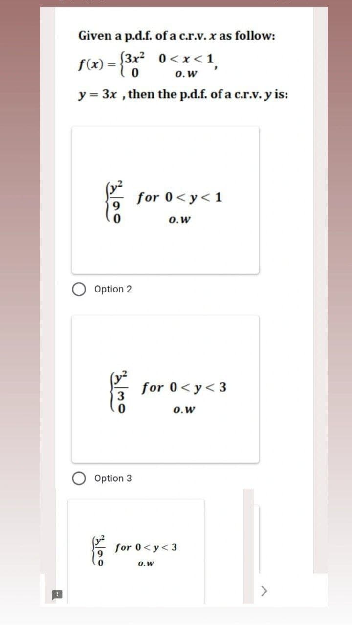 Given a p.d.f. of a c.r.v. x as follow:
f(x) = {3x²
(3x²
0<x< 1
O. W
y = 3x, then the p.d.f. of a c.r.v. y is:
3.49
for 0 <y<1
0.W
Option 2
Option 3
for 0<y<3
0.W
for 0<y<3
0.W