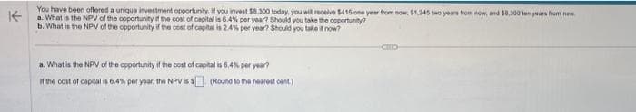 K
You have been offered a unique investment opportunity. If you invest $8,300 today, you will receive $415 one year from now, $1,245 two years from now, and $0,300 ton years from now
a. What is the NPV of the opportunity if the cost of capital is 6.4% per year? Should you take the opportunity
b. What is the NPV of the opportunity if the cost of capital is 2.4% per year? Should you take it now?
a. What is the NPV of the opportunity if the cost of capital is 6.4% per year?
If the cost of capital is 6.4% per year, the NPV is $
(Round to the nearest cent)