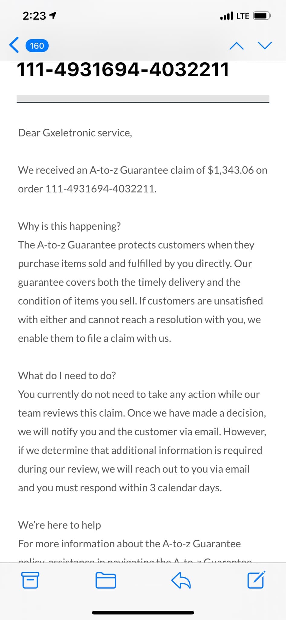 2:23 1
ull LTE
160
111-4931694-4032211
Dear Gxeletronic service,
We received an A-to-z Guarantee claim of $1,343.06 on
order 111-4931694-4032211.
Why is this happening?
The A-to-z Guarantee protects customers when they
purchase items sold and fulfilled by you directly. Our
guarantee covers both the timely delivery and the
condition of items you sell. If customers are unsatisfied
with either and cannot reach a resolution with you, we
enable them to file a claim with us.
What do I need to do?
You currently do not need to take any action while our
team reviews this claim. Once we have made a decision,
we will notify you and the customer via email. However,
if we determine that additional information is required
during our review, we will reach out to you via email
and you must respond within 3 calendar days.
We're here to help
For more information about the A-to-z Guarantee
nolicy accictanco in navianting the A to z Cuaranton.
