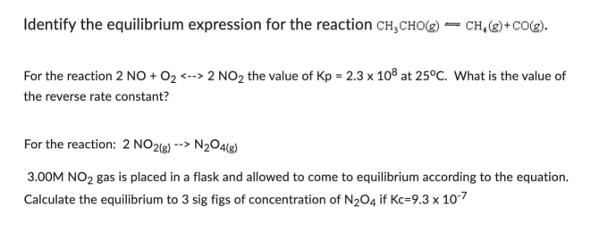 Identify the equilibrium expression for the reaction CH₂CHO(g) ➡ CH₂(g) + CO(g).
For the reaction 2 NO + O₂ <--> 2 NO₂ the value of Kp = 2.3 x 108 at 25°C. What is the value of
the reverse rate constant?
For the reaction: 2 NO2(g) --> N₂O4(g)
3.00M NO₂ gas is placed in a flask and allowed to come to equilibrium according to the equation.
Calculate the equilibrium to 3 sig figs of concentration of N₂O4 if Kc=9.3 x 10-7