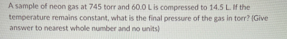 A sample of neon gas at 745 torr and 60.0 L is compressed to 14.5 L. If
the
temperature remains constant, what is the final pressure of the gas in torr? (Give
answer to nearest whole number and no units)