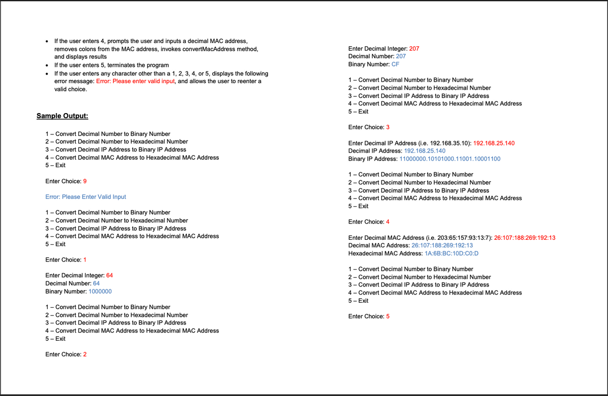 If the user enters 4, prompts the user and inputs a decimal MAC address,
removes colons from the MAC address, invokes convertMacAddress method,
Enter Decimal Integer: 207
and displays results
If the user enters 5, terminates the program
Decimal Number: 207
•
Binary Number: CF
If the user enters any character other than a 1, 2, 3, 4, or 5, displays the following
1- Convert Decimal Number to Binary Number
2- Convert Decimal Number to Hexadecimal Number
error message: Error: Please enter valid input, and allows the user to reenter a
valid choice.
3 - Convert Decimal IP Address to Binary IP Address
4 - Convert Decimal MAC Address to Hexadecimal MAC Address
5 - Exit
Sample Output:
Enter Choice: 3
1- Convert Decimal Number to Binary Number
2 - Convert Decimal Number to Hexadecimal Number
Enter Decimal IP Address (i.e. 192.168.35.10): 192.168.25.140
3 - Convert Decimal IP Address to Binary IP Address
Decimal IP Address: 192.168.25.140
4 - Convert Decimal MAC Address to Hexadecimal MAC Address
Binary IP Address: 11000000.10101000.11001.10001100
5 - Exit
1- Convert Decimal Number to Binary Number
2- Convert Decimal Number to Hexadecimal Number
3 - Convert Decimal IP Address to Binary IP Address
Enter Choice: 9
Error: Please Enter Valid Input
4 - Convert Decimal MAC Address to Hexadecimal MAC Address
5 - Exit
1- Convert Decimal Number to Binary Number
2 - Convert Decimal Number to Hexadecimal Number
Enter Choice: 4
3 - Convert Decimal IP Address to Binary IP Address
4 - Convert Decimal MAC Address to Hexadecimal MAC Address
Enter Decimal MAC Address (i.e. 203:65:157:93:13:7): 26:107:188:269:192:13
Decimal MAC Address: 26:107:188:269:192:13
5 - Exit
Hexadecimal MAC Address: 1A:6B:BC:10D:C0:D
Enter Choice: 1
1- Convert Decimal Number to Binary Number
2- Convert Decimal Number to Hexadecimal Number
3- Convert Decimal IP Address to Binary IP Address
Enter Decimal Integer: 64
Decimal Number: 64
Binary Number: 1000000
4 - Convert Decimal MAC Address to Hexadecimal MAC Address
5 - Exit
1- Convert Decimal Number to Binary Number
2 - Convert Decimal Number to Hexadecimal Number
Enter Choice: 5
3 - Convert Decimal IP Address to Binary IP Address
4 - Convert Decimal MAC Address to Hexadecimal MAC Address
5 - Exit
Enter Choice: 2
