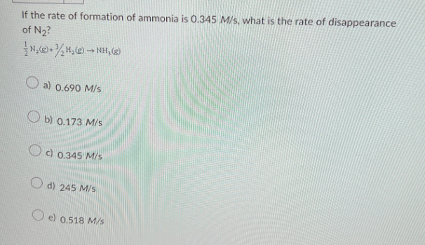 If the rate of formation of ammonia is 0.345 M/s, what is the rate of disappearance
of №₂?
N₂(g) + ₂H₂(g) → NH₂ (8)
a) 0.690 M/s
b) 0.173 M/s
c) 0.345 M/s
d) 245 M/s
Oe) 0.518 M/s