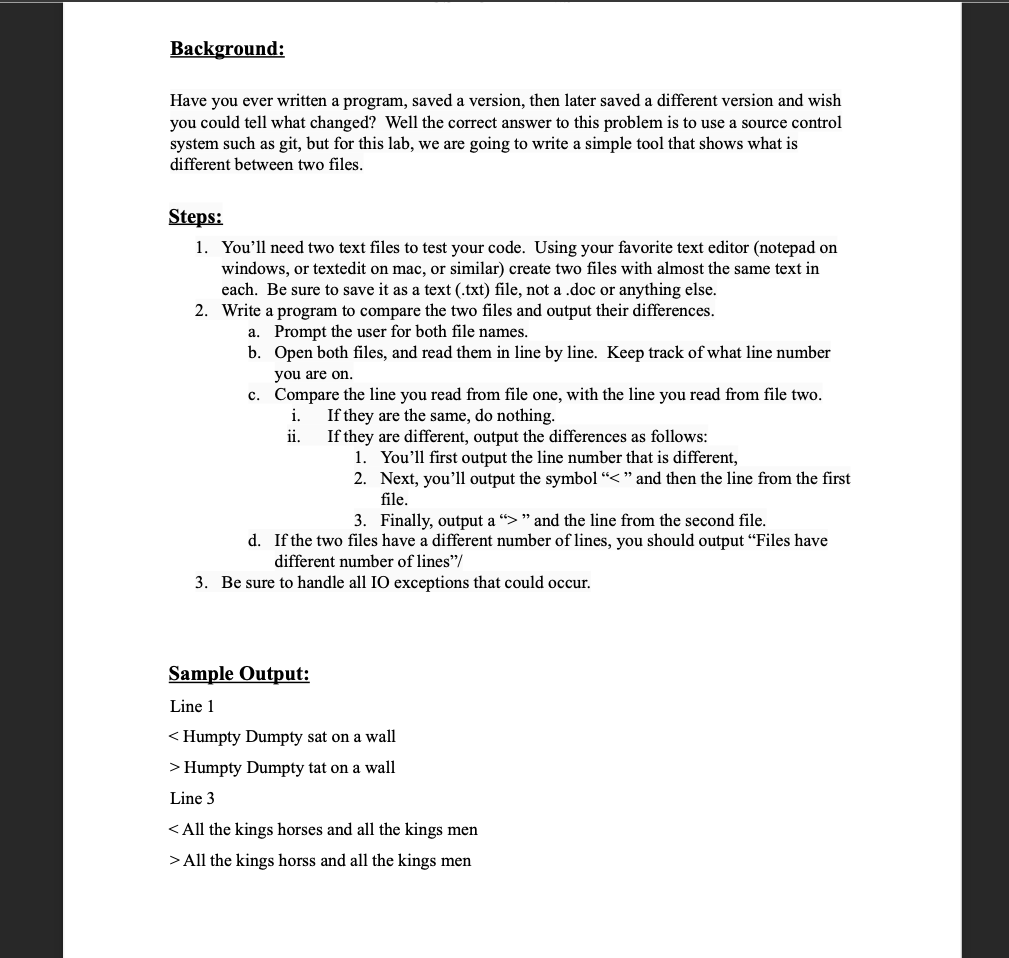 Background:
Have you ever written a program, saved a version, then later saved a different version and wish
you could tell what changed? Well the correct answer to this problem is to use a source control
system such as git, but for this lab, we are going to write a simple tool that shows what is
different between two files.
Steps:
1. You'll need two text files to test your code. Using your favorite text editor (notepad on
windows, or textedit on mac, or similar) create two files with almost the same text in
each. Be sure to save it as a text (.txt) file, not a .doc or anything else.
2. Write a program to compare the two files and output their differences.
a. Prompt the user for both file names.
b. Open both files, and read them in line by line. Keep track of what line number
you are on.
c. Compare the line you read from file one, with the line you read from file two.
i.
If they are the same, do nothing.
If they are different, output the differences as follows:
1. You'll first output the line number that is different,
2. Next, you’ll output the symbol “< " and then the line from the first
file.
i.
3. Finally, output a "> " and the line from the second file.
d. If the two files have a different number of lines, you should output "Files have
different number of lines"/
3. Be sure to handle all IO exceptions that could occur.
Sample Output:
Line 1
< Humpty Dumpty sat on a wall
> Humpty Dumpty tat on a wall
Line 3
< All the kings horses and all the kings men
> All the kings horss and all the kings men
