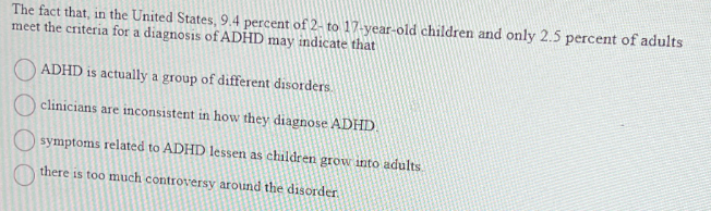 The fact that, in the United States, 9.4 percent of 2- to 17-year-old children and only 2.5 percent of adults
meet the criteria for a diagnosis of ADHD may indicate that
ADHD is actually a group of different disorders.
clinicians are inconsistent in how they diagnose ADHD.
symptoms related to ADHD lessen as children grow into adults
there is too much controversy around the disorder.