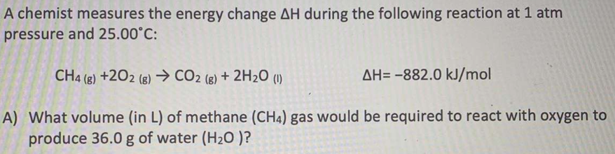 A chemist measures the energy change AH during the following reaction at 1 atm
pressure and 25.00°C:
CH4 (g) +202 (g) → CO2 (8) + 2H2O (1)
AH= -882.0 kJ/mol
A) What volume (in L) of methane (CH4) gas would be required to react with oxygen to
produce 36.0 g of water (H20 )?
