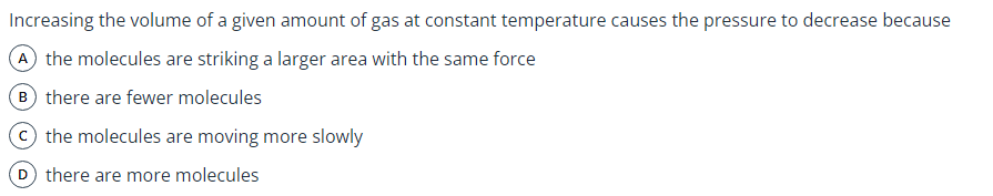 Increasing the volume of a given amount of gas at constant temperature causes the pressure to decrease because
A the molecules are striking a larger area with the same force
B there are fewer molecules
© the molecules are moving more slowly
D there are more molecules
