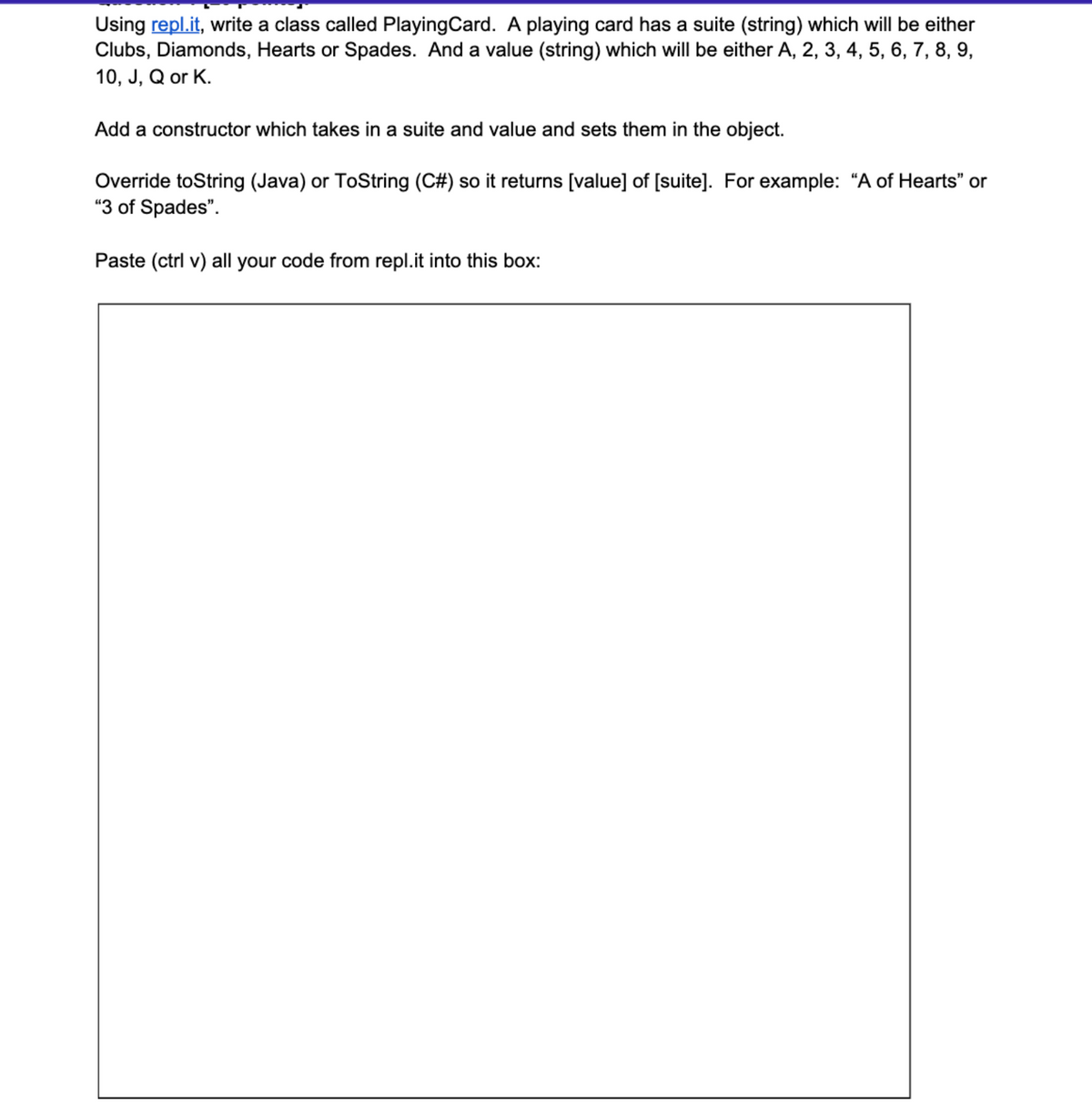 Using repl.it, write a class called PlayingCard. A playing card has a suite (string) which will be either
Clubs, Diamonds, Hearts or Spades. And a value (string) which will be either A, 2, 3, 4, 5, 6, 7, 8, 9,
10, J, Q or K.
Add a constructor which takes in a suite and value and sets them in the object.
Override toString (Java) or ToString (C#) so it returns [value] of [suite]. For example: “A of Hearts" or
"3 of Spades".
Paste (ctrl v) all your code from repl.it into this box:
