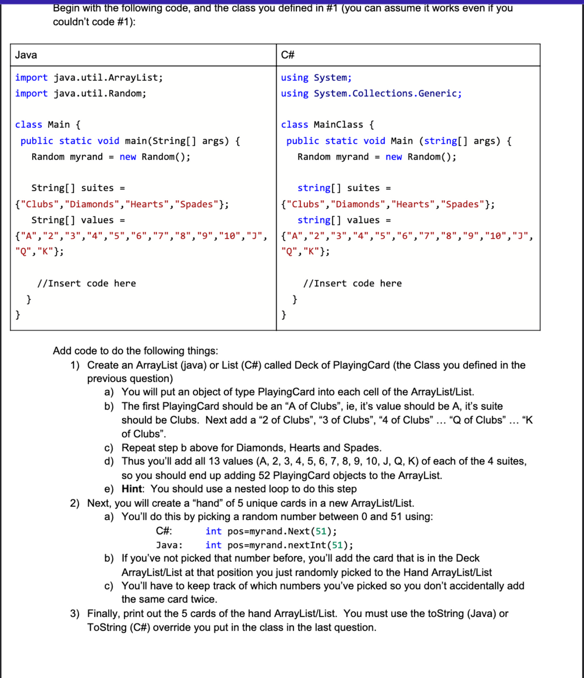 Begin with the following code, and the class you defined in #1 (you can assume it works even if you
couldn't code #1):
Java
C#
import java.util.ArrayList;
using System;
import java.util.Random;
using System.Collections. Generic;
class Main {
class Mainclass {
public static void main(String[] args) {
public static void Main (string[] args) {
Random myrand
= new Random( );
Random myrand
new Random();
%3D
String[] suites =
string[] suites =
{"Clubs","Diamonds","Hearts","Spades"};
{"Clubs","Diamonds","Hearts","Spades"};
String[] values
string[] values =
{"A","2","3","4","5","6","7","8","9","10","J", {"A","2","3","4","5","6","7","8","9","10","J",
"Q", "K"};
"Q", "K"};
//Insert code here
//Insert code here
}
}
}
}
Add code to do the following things:
1) Create an ArrayList (java) or List (C#) called Deck of PlayingCard (the Class you defined in the
previous question)
a) You will put an object of type PlayingCard into each cell of the ArrayList/List.
b) The first PlayingCard should be an “A of Clubs", ie, it's value should be A, it's suite
should be Clubs. Next add a "2 of Clubs", "3 of Clubs", “4 of Clubs" ... "Q of Clubs" ... “K
of Clubs".
c) Repeat step b above for Diamonds, Hearts and Spades.
d) Thus you'll add all 13 values (A, 2, 3, 4, 5, 6, 7, 8, 9, 10, J, Q, K) of each of the 4 suites,
so you should end up adding 52 PlayingCard objects to the ArrayList.
e) Hint: You should use a nested loop to do this step
2) Next, you will create a "hand" of 5 unique cards in a new ArrayList/List.
a) You'll do this by picking a random number between 0 and 51 using:
C#:
int pos=myrand.Next(51);
int pos=myrand.nextInt(51);
b) If you've not picked that number before, you'll add the card that is in the Deck
ArrayList/List at that position you just randomly picked to the Hand ArrayList/List
c) You'll have to keep track of which numbers you've picked so you don't accidentally add
Java:
the same card twice.
3) Finally, print out the 5 cards of the hand ArrayList/List. You must use the toString (Java) or
ToString (C#) override you put in the class in the last question.
