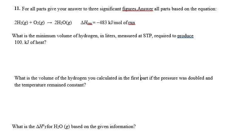 11. For all parts give your answer to three significant figures Answer all parts based on the equation:
2H:(g) + O2(g) – 2H2O(g)
AHm=-483 kJ/mol of rxa
What is the minimum volume of hydrogen, in liters, measured at STP, required to produce
100. kJ of heat?
What is the volume of the hydrogen you calculated in the first part if the pressure was doubled and
the temperature remained constant?
What is the AHf for H2O (g) based on the given information?
