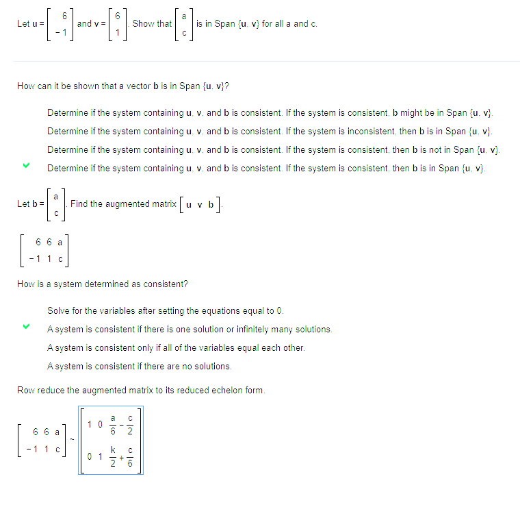 6
6
Let u-[-] and v-[:] Show that [1]
=
v=
How can it be shown that a vector b is in Span (u, v)?
Determine if the system containing u. v. and b is consistent. If the system is consistent, b might be in Span (u, v).
Determine if the system containing u. v. and b is consistent. If the system is inconsistent, then bis in Span (u, v).
Determine if the system containing u. v. and b is consistent. If the system is consistent, then b is not in Span (u, v).
Determine if the system containing u. v. and b is consistent. If the system is consistent, then b is in Span (u, v).
a
--[:]
C
Let b =
66 a
- 1 1 c
How is a system determined as consistent?
Find the augmented matrix u v b
•].
Solve for the variables after setting the equations equal to 0.
A system is consistent if there is one solution or infinitely many solutions.
A system is consistent only if all of the variables equal each other.
A system is consistent if there are no solutions.
Row reduce the augmented
66 a
1 c
10
01
a C
co
is in Span (u, v) for all a and c.
KN
matrix to its reduced echelon form.
VIN
C