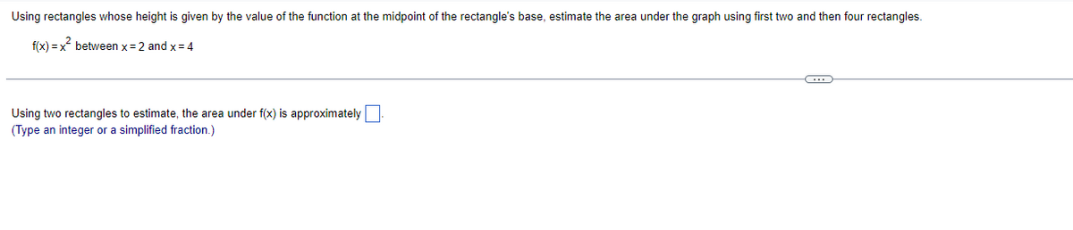 Using rectangles whose height is given by the value of the function at the midpoint of the rectangle's base, estimate the area under the graph using first two and then four rectangles.
f(x) = x between x= 2 and x= 4
Using two rectangles to estimate, the area under f(x) is approximately
(Type an integer or a simplified fraction.)
