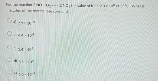 For the reaction 2 NO + O₂ <--> 2 NO₂ the value of Kp 2.3 x 108 at 25°C. What is
the value of the reverse rate constant?
a) 2.9 × 10-3
b) 4.4 x 109
c) 3.4 x 10²
d) 3.5 x 105
6.0 x 10-5