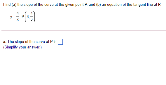 Find (a) the slope of the curve at the given point P, and (b) an equation of the tangent line at P.
4.
y = =; P|3,
a. The slope of the curve at P is
(Simplify your answer.)
