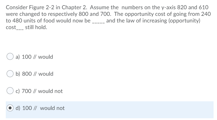 Consider Figure 2-2 in Chapter 2. Assume the numbers on the y-axis 820 and 610
were changed to respectively 800 and 700. The opportunity cost of going from 240
to 480 units of food would now be _ and the law of increasing (opportunity)
cost__ still hold.
a) 100 // would
b) 800 // would
c) 700 // would not
d) 100 // would not
