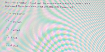 The rate of a reaction is found to double when the concentration of one reactant is
quadrupled. The order of the reaction with respect to this reactant is
Oa) one-quarter.
Ob) one-half.
Od second.
O di first.
Oel third.