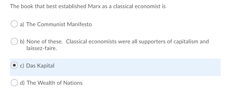 The book that best established Marx as a classical economist is
a) The Communist Manifesto
b) None of these. Classical economists were all supporters of capitalism and
laissez-faire.
c) Das Kapital
d) The Wealth of Nations
