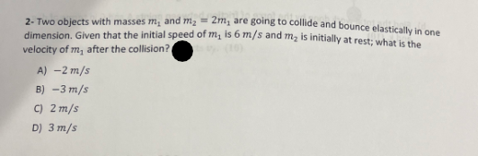 2- Two objects with masses m, and m₂ = 2m, are going to collide and bounce elastically in one
dimension. Given that the initial speed of m, is 6 m/s and m₂ is initially at rest; what is the
velocity of m, after the collision?
A) -2 m/s
B) -3 m/s
C) 2 m/s
D) 3 m/s