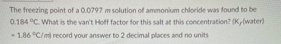 The freezing point of a 0.0797 m solution of ammonium chloride was found to be
0.184 °C. What is the van't Hoff factor for this salt at this concentration? (K,(water)
= 1.86 °C/m) record your answer to 2 decimal places and no units