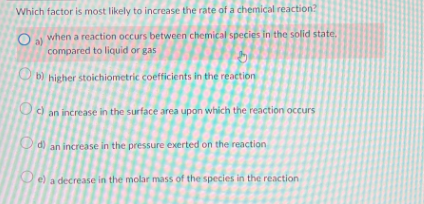 Which factor is most likely to increase the rate of a chemical reaction?
Oa) when a reaction occurs between chemical species in the solid state.
compared to liquid or gas
O
20
b) higher stoichiometric coefficients in the reaction
c) an increase in the surface area upon which the reaction occurs
d) an increase in the pressure exerted on the reaction
e) a decrease in the molar mass of the species in the reaction