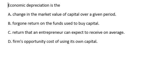 Economic depreciation is the
A. change in the market value of capital over a given period.
B. forgone return on the funds used to buy capital.
C. return that an entrepreneur can expect to receive on average.
D. firm's opportunity cost of using its own capital.
