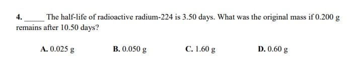 4.
The half-life of radioactive radium-224 is 3.50 days. What was the original mass if 0.200 g
remains after 10.50 days?
A. 0.025 g
B. 0.050 g
C. 1.60 g
D. 0.60 g
