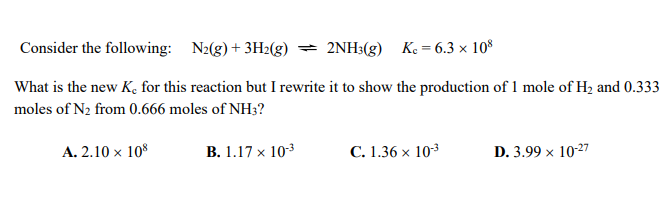 Consider the following: N2(g)+ 3H2(g) = 2NH3(g) Ke= 6.3 × 10°
What is the new K, for this reaction but I rewrite it to show the production of 1 mole of H2 and 0.333
moles of N2 from 0.666 moles of NH3?
A. 2.10 x 108
B. 1.17 x 103
C. 1.36 × 103
D. 3.99 x 10-27
