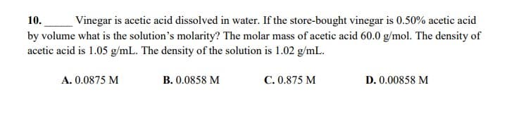 10.
Vinegar is acetic acid dissolved in water. If the store-bought vinegar is 0.50% acetic acid
by volume what is the solution's molarity? The molar mass of acetic acid 60.0 g/mol. The density of
acetic acid is 1.05 g/mL. The density of the solution is 1.02 g/mL.
A. 0.0875 M
B. 0.0858 M
C. 0.875 M
D. 0.00858 M
