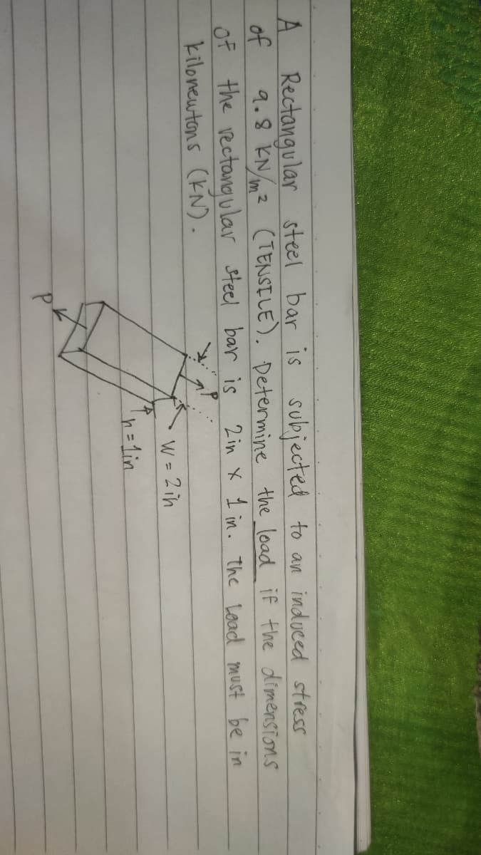 Rectangular steel bar is subjected to an induced stress
9.8 KN/m2 (TENSILE). Determine the load if the dimensions
A.
of
Of the rectang ular steel bar is
kilonewtons (KN).
2 in X 1 in. the Load must be in
W = 2 ih
