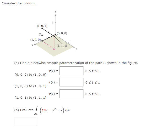 Consider the following.
(1, 0, 0),
x
(1, 0, 1)
(0, 0, 0) to (1, 0, 0)
(1, 0, 0) to (1, 0, 1)
(1, 0, 1) to (1, 1, 1)
1
(a) Find a piecewise smooth parametrization of the path C shown in the figure.
r(t) =
(b) Evaluate
Z
(0, 0, 0)
(1, 1, 1)
r(t) =
r(t) =
³√(18x + y² − 2) ds
0 st≤ 1
0 ≤t≤ 1
0 ≤t≤ 1