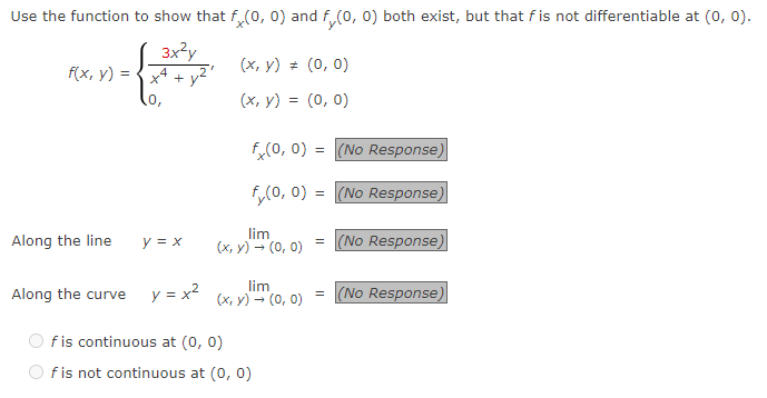 Use the function to show that f(0, 0) and f(0, 0) both exist, but that f is not differentiable at (0, 0).
3x²y
+
f(x, y) =
Along the line
y = x
Along the curve y = x²
(x, y) = (0, 0)
(x, y) = (0, 0)
fx(0, 0) = (No Response)
f(0, 0) =
(No Response)
lim
(x, y) → (0, 0) =
lim
(x, y) → (0, 0)
f is continuous at (0, 0)
f is not continuous at (0, 0)
(No Response)
= (No Response)