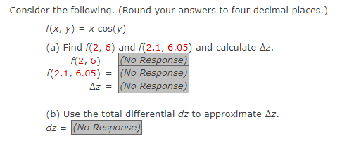 Consider the following. (Round your answers to four decimal places.)
f(x, y) = x cos(y)
(a) Find f(2, 6) and f(2.1, 6.05) and calculate Az.
f(2, 6) = (No Response)
(No Response)
(No Response)
f(2.1, 6.05) =
Az =
(b) Use the total differential dz to approximate Az.
dz = (No Response)