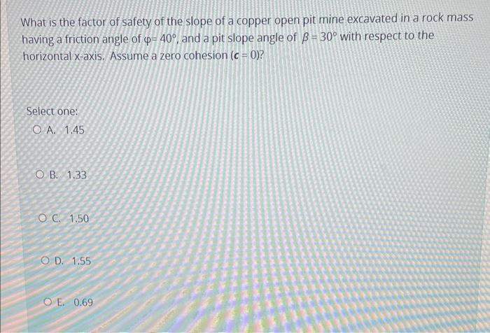 What is the factor of safety of the slope of a copper open pit mine excavated in a rock mass
having a friction angle of p= 40°, and a pit slope angle of ß= 30° with respect to the
horizontal x-axis. Assume a zero cohesion (c = 0)?
Select one:
OA. 1.45
OB. 1.33
OC. 1.50
OD. 1.55
OE. 0.69